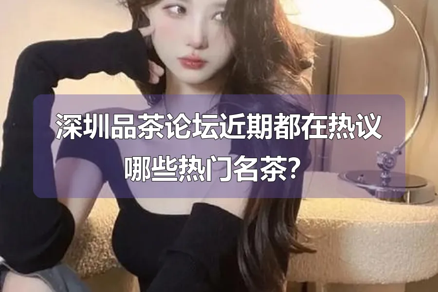 深圳品茶论坛近期都在热议哪些热门名茶？