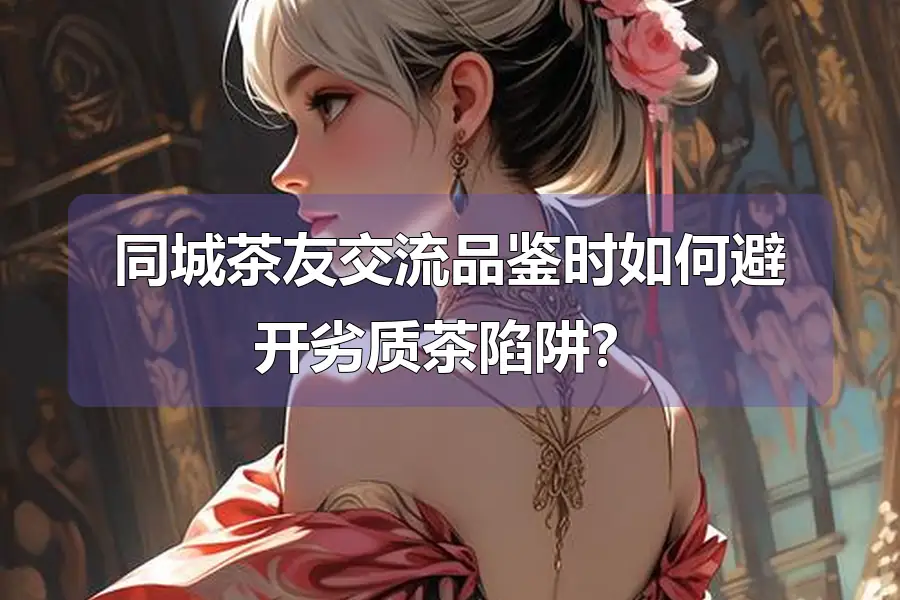 同城茶友交流品鉴时如何避开劣质茶陷阱？